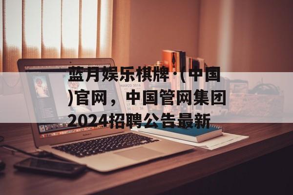 蓝月娱乐棋牌·(中国)官网，中国管网集团2024招聘公告最新