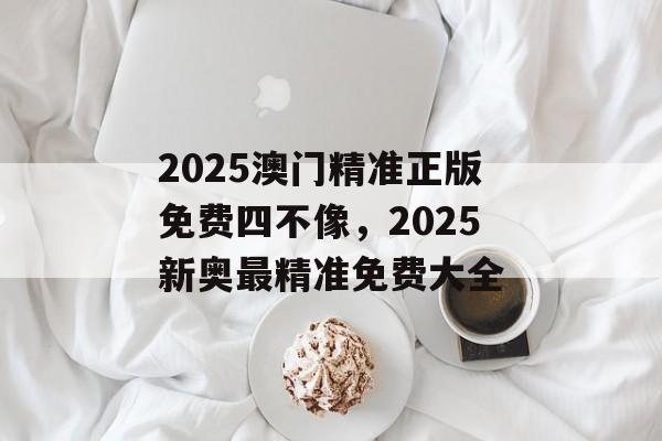 2025澳门精准正版免费四不像，2025新奥最精准免费大全